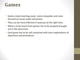 Games
• Games make teaching easier ,more enjoyable and more
focused on issues under discussion.
• They can be more effective if used just at the right time.
• What is to be learnt from games has to be properly brought
out in the discussion.
• Each game has to be self contained with clear explanations of
objectives and procedures.
 
