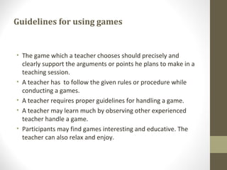 Guidelines for using games
• The game which a teacher chooses should precisely and
clearly support the arguments or points he plans to make in a
teaching session.
• A teacher has to follow the given rules or procedure while
conducting a games.
• A teacher requires proper guidelines for handling a game.
• A teacher may learn much by observing other experienced
teacher handle a game.
• Participants may find games interesting and educative. The
teacher can also relax and enjoy.
 
