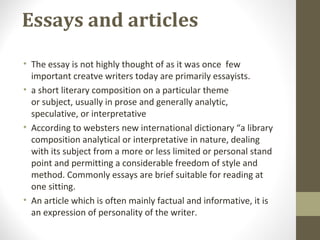 Essays and articles
• The essay is not highly thought of as it was once few
important creatve writers today are primarily essayists.
• a short literary composition on a particular theme
or subject, usually in prose and generally analytic,
speculative, or interpretative
• According to websters new international dictionary “a library
composition analytical or interpretative in nature, dealing
with its subject from a more or less limited or personal stand
point and permitting a considerable freedom of style and
method. Commonly essays are brief suitable for reading at
one sitting.
• An article which is often mainly factual and informative, it is
an expression of personality of the writer.
 
