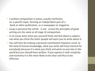 • a written composition in prose, usually nonfiction,
on a specific topic, forming an independent part of a
book or other publication, as a newspaper or magazine.
• essay is personal the article is not so but the principles of good
writing are the same at all stage of composition.
• In an essay write what you yourself think and feel about a subject,
not what you think the other people will want you to write about it.
• You will then be making a personal contribution however small, to
the total of human knowledge, what you write will have interest for
everybody because it is what you think and what no one else in the
world but you should have written. If you express it with simplicity
and economy it is the more likely to be clear and thus to be
effective.
 