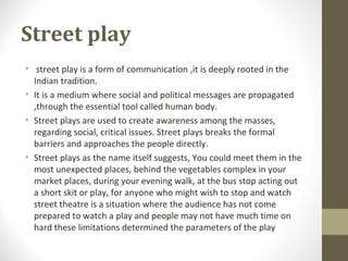 Street play
• street play is a form of communication ,it is deeply rooted in the
Indian tradition.
• It is a medium where social and political messages are propagated
,through the essential tool called human body.
• Street plays are used to create awareness among the masses,
regarding social, critical issues. Street plays breaks the formal
barriers and approaches the people directly.
• Street plays as the name itself suggests, You could meet them in the
most unexpected places, behind the vegetables complex in your
market places, during your evening walk, at the bus stop acting out
a short skit or play, for anyone who might wish to stop and watch
street theatre is a situation where the audience has not come
prepared to watch a play and people may not have much time on
hard these limitations determined the parameters of the play
 