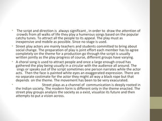 • The script and direction is always significant , in order to draw the attention of
crowds from all walks of life they play a humerous songs based on the popular
catchy tunes. To attract all the people to its appeal. The play must as
inexpensive and mobile as possible. Since no stage is used.
• Street play actors are mainly teachers and students committed to bring about
social change. The preparation of play is joint effort each member has to agree
completely on the theme for a production go through the script is usually
written jointly as the play progress of course, different groups have varying.
• A choral song is used to attract people and once a large enough croud has
gathered the play being usually in a circular with the audience all around. The
sings or speaks out of the script sometimes one person narrates while the actor
acts. Then the face is painted white eyes an exaggerated expression. There are
no separate costimate for the actor they might all way a black rope but that
depends on the theme. The movement has been to be very exacurated.
• Street plays as a channel of communication is deeply rooted in
the Indian society. The modern form is different only in the theme enacted. The
street play groups analysis the society as a exist, visualize its future and then
attempts to put a vision across.
 