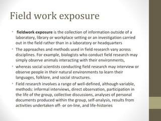 Field work exposure
• fieldwork exposure is the collection of information outside of a
laboratory, library or workplace setting or an investigation carried
out in the field rather than in a laboratory or headquarters
• The approaches and methods used in field research vary across
disciplines. For example, biologists who conduct field research may
simply observe animals interacting with their environments,
• whereas social scientists conducting field research may interview or
observe people in their natural environments to learn their
languages, folklore, and social structures.
• Field research involves a range of well-defined, although variable,
methods: informal interviews, direct observation, participation in
the life of the group, collective discussions, analyses of personal
documents produced within the group, self-analysis, results from
activities undertaken off- or on-line, and life-histories
 