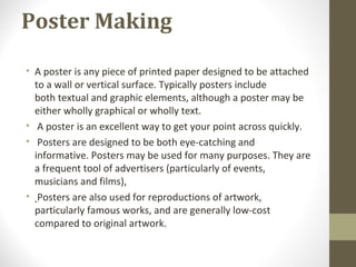 Poster Making
• A poster is any piece of printed paper designed to be attached
to a wall or vertical surface. Typically posters include
both textual and graphic elements, although a poster may be
either wholly graphical or wholly text.
• A poster is an excellent way to get your point across quickly.
• Posters are designed to be both eye-catching and
informative. Posters may be used for many purposes. They are
a frequent tool of advertisers (particularly of events,
musicians and films),
• Posters are also used for reproductions of artwork,
particularly famous works, and are generally low-cost
compared to original artwork.
 
