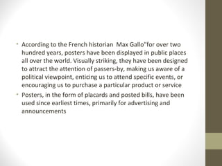 • According to the French historian Max Gallo"for over two
hundred years, posters have been displayed in public places
all over the world. Visually striking, they have been designed
to attract the attention of passers-by, making us aware of a
political viewpoint, enticing us to attend specific events, or
encouraging us to purchase a particular product or service
• Posters, in the form of placards and posted bills, have been
used since earliest times, primarily for advertising and
announcements
 