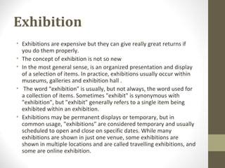 Exhibition
• Exhibitions are expensive but they can give really great returns if
you do them properly.
• The concept of exhibition is not so new
• In the most general sense, is an organized presentation and display
of a selection of items. In practice, exhibitions usually occur within
museums, galleries and exhibition hall .
• The word "exhibition" is usually, but not always, the word used for
a collection of items. Sometimes "exhibit" is synonymous with
"exhibition", but "exhibit" generally refers to a single item being
exhibited within an exhibition.
• Exhibitions may be permanent displays or temporary, but in
common usage, "exhibitions" are considered temporary and usually
scheduled to open and close on specific dates. While many
exhibitions are shown in just one venue, some exhibitions are
shown in multiple locations and are called travelling exhibitions, and
some are online exhibition.
 