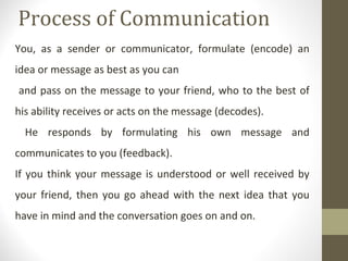 Process of Communication
You, as a sender or communicator, formulate (encode) an
idea or message as best as you can
and pass on the message to your friend, who to the best of
his ability receives or acts on the message (decodes).
He responds by formulating his own message and
communicates to you (feedback).
If you think your message is understood or well received by
your friend, then you go ahead with the next idea that you
have in mind and the conversation goes on and on.
 