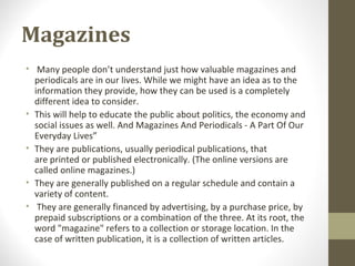Magazines
• Many people don’t understand just how valuable magazines and
periodicals are in our lives. While we might have an idea as to the
information they provide, how they can be used is a completely
different idea to consider.
• This will help to educate the public about politics, the economy and
social issues as well. And Magazines And Periodicals - A Part Of Our
Everyday Lives”
• They are publications, usually periodical publications, that
are printed or published electronically. (The online versions are
called online magazines.)
• They are generally published on a regular schedule and contain a
variety of content.
• They are generally financed by advertising, by a purchase price, by
prepaid subscriptions or a combination of the three. At its root, the
word "magazine" refers to a collection or storage location. In the
case of written publication, it is a collection of written articles.
 