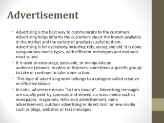 Advertisement
• Advertising is the best way to communicate to the customers.
Advertising helps informs the customers about the brands available
in the market and the variety of products useful to them.
Advertising is for everybody including kids, young and old. It is done
using various media types, with different techniques and methods
most suited
• It is used to encourage, persuade, or manipulate an
audience (viewers, readers or listeners; sometimes a specific group)
to take or continue to take some action.
• This type of advertising work belongs to a category called creative
or effective labour
• In Latin, ad vertere means "to turn toward". Advertising messages
are usually paid by sponsors and viewed via mass media such as
newspaper, magazines, television advertisement, radio
advertisement, outdoor advertising or direct mail; or new media
such as blogs, websites or text messages
 