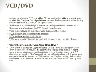 VCD/DVD
• Before the advent of DVD, the Video CD (abbreviated as VCD, and also known
as View CD, Compact Disc digital video) became the first format for distributing
films on standard 120 mm (4.7 in) optical discs.
• The format is a standard digital format for storing video on a compact disc.
• There are few advantages the VCD format can offer you:
• VCDs can be played on more hardware than any other media
• VCDs are easy and inexpensive to produce
• VCDs are inexpensive to distribute
• VCDs are a standard format, so you'll still be able to play them in 20 years
• What’s the difference between Video CD and DVD?
• DVD, which is stands for Digital Versatile Disc, is a new technology in March
1997. It's not just for movies: it's essentially a successor to the CD. It has the
same physical appearance, but it provides several times as much up to 4.7
gigabytes on one disc. That's enough for more than two hours of video movies.
Compared to VCDs, movies on DVD provide much higher quality; DVD movies
use MPEG-2 compression, rather than the MPEG-1 compression used by Video
CDs.
 