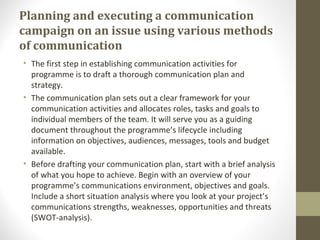 Planning and executing a communication
campaign on an issue using various methods
of communication
• The first step in establishing communication activities for
programme is to draft a thorough communication plan and
strategy.
• The communication plan sets out a clear framework for your
communication activities and allocates roles, tasks and goals to
individual members of the team. It will serve you as a guiding
document throughout the programme’s lifecycle including
information on objectives, audiences, messages, tools and budget
available.
• Before drafting your communication plan, start with a brief analysis
of what you hope to achieve. Begin with an overview of your
programme’s communications environment, objectives and goals.
Include a short situation analysis where you look at your project’s
communications strengths, weaknesses, opportunities and threats
(SWOT-analysis).
 