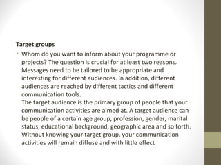 Target groups
• Whom do you want to inform about your programme or
projects? The question is crucial for at least two reasons.
Messages need to be tailored to be appropriate and
interesting for different audiences. In addition, different
audiences are reached by different tactics and different
communication tools.
The target audience is the primary group of people that your
communication activities are aimed at. A target audience can
be people of a certain age group, profession, gender, marital
status, educational background, geographic area and so forth.
Without knowing your target group, your communication
activities will remain diffuse and with little effect
 