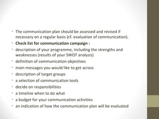 • The communication plan should be assessed and revised if
necessary on a regular basis (cf. evaluation of communication).
• Check list for communication campaign :
• description of your programme, including the strengths and
weaknesses (results of your SWOT analysis)
• definition of communication objectives
• main messages you would like to get across
• description of target groups
• a selection of communication tools
• decide on responsibilities
• a timeline when to do what
• a budget for your communication activities
• an indication of how the communication plan will be evaluated
 