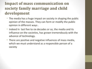 Impact of mass communication on
society family marriage and child
development
• The media has a huge impact on society in shaping the public
opinion of the masses. They can form or modify the public
opinion in different ways .
• Indeed In last five to six decades or so, the media and its
influence on the societies, has grown tremendously with the
advance of technology.
• There are positive and negative influences of mass media,
which we must understand as a responsible person of a
society
 