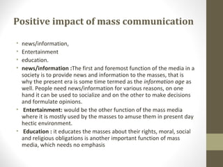 Positive impact of mass communication
• news/information,
• Entertainment
• education.
• news/information :The first and foremost function of the media in a
society is to provide news and information to the masses, that is
why the present era is some time termed as the information age as
well. People need news/information for various reasons, on one
hand it can be used to socialize and on the other to make decisions
and formulate opinions.
• Entertainment: would be the other function of the mass media
where it is mostly used by the masses to amuse them in present day
hectic environment.
• Education : it educates the masses about their rights, moral, social
and religious obligations is another important function of mass
media, which needs no emphasis
 