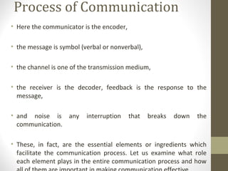 Process of Communication
• Here the communicator is the encoder,
• the message is symbol (verbal or nonverbal),
• the channel is one of the transmission medium,
• the receiver is the decoder, feedback is the response to the
message,
• and noise is any interruption that breaks down the
communication.
• These, in fact, are the essential elements or ingredients which
facilitate the communication process. Let us examine what role
each element plays in the entire communication process and how
 