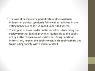 • The role of newspapers, periodicals, and television in
influencing political opinion is fairly well established in the
voting behaviour of the so-called undecided voters.
• The impact of mass media on the societies is to binding the
society together (unity), providing leadership to the public,
acting as the conscience of society, satisfying needs for
information, helping the public to establish public sphere and
to providing society with a mirror of itself
 