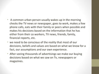 • A common urban person usually wakes up in the morning
checks the TV news or newspaper, goes to work, makes a few
phone calls, eats with their family or peers when possible and
makes his decisions based on the information that he has
either from their co workers, TV news, friends, family,
financial reports, etc.
• we need to be conscious of the reality that most of our
decisions, beliefs and values are based on what we know for a
fact, our assumptions and our own experience.
• After seeing thousands of advertisings we make our buying
decisions based on what we saw on Tv, newspapers or
magazines.
 