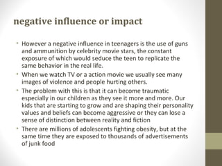 negative influence or impact
• However a negative influence in teenagers is the use of guns
and ammunition by celebrity movie stars, the constant
exposure of which would seduce the teen to replicate the
same behavior in the real life.
• When we watch TV or a action movie we usually see many
images of violence and people hurting others.
• The problem with this is that it can become traumatic
especially in our children as they see it more and more. Our
kids that are starting to grow and are shaping their personality
values and beliefs can become aggressive or they can lose a
sense of distinction between reality and fiction
• There are millions of adolescents fighting obesity, but at the
same time they are exposed to thousands of advertisements
of junk food
 