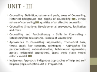 UNIT - III
• Counselling: Definition, nature and goals, areas of Counselling;
Historical background and origins of counselling , ethical
nature of counselling , qualities of an effective counsellor.
• Counselling Situations: Developmental, preventive, facilitative,
and crisis.
• Counselling and Psychotherapy - Skills in Counselling -
Establishing the relationship. Process of Counselling.
• Approaches to Counselling: Approaches; Theoretical base,
thrust, goals, key concepts, techniques - Approaches like
person-centered, rational-emotive, behavioural approaches,
gestalt, existential approaches, Egans three stage model,
eclectic model.
• Indigenous Approach: Indigenous approaches of help and self-
help like yoga, reflection. Act of Prayashchit.
 