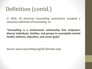 Definition (contd.)
In 2010, 29 American Counselling associations accepted a
consensus definition of Counselling as:
“Counselling is a professional relationship that empowers
diverse individuals, families, and groups to accomplish mental
health, wellness, education, and career goals”
Source: www.Counselling.org/20-20/index.aspx
 