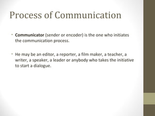 Process of Communication
• Communicator (sender or encoder) is the one who initiates
the communication process.
• He may be an editor, a reporter, a film maker, a teacher, a
writer, a speaker, a leader or anybody who takes the initiative
to start a dialogue.
 