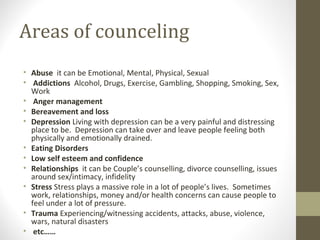 Areas of counceling
• Abuse it can be Emotional, Mental, Physical, Sexual
• Addictions Alcohol, Drugs, Exercise, Gambling, Shopping, Smoking, Sex,
Work
• Anger management
• Bereavement and loss
• Depression Living with depression can be a very painful and distressing
place to be. Depression can take over and leave people feeling both
physically and emotionally drained.
• Eating Disorders
• Low self esteem and confidence
• Relationships it can be Couple’s counselling, divorce counselling, issues
around sex/intimacy, infidelity
• Stress Stress plays a massive role in a lot of people’s lives. Sometimes
work, relationships, money and/or health concerns can cause people to
feel under a lot of pressure.
• Trauma Experiencing/witnessing accidents, attacks, abuse, violence,
wars, natural disasters
• etc……
 