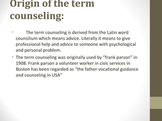 Origin of the term
counseling:
• The term counseling is derived from the Latin word
counsilium which means advice. Literally it means to give
professional help and advice to someone with psychological
and personal problem.
• The term counseling was originally used by “frank parson” in
1908. Frank parson a volunteer worker in civic services in
Boston has been regarded as “the father vocational guidance
and counseling in USA”
 