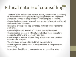 Ethical nature of counselling
the term ethic indicate that how an activity is conducted. According
to American counseling association (1952) some of the important
professional ethics in the process of counseling are as follows.
• Counseling is the means by which one person helps another through
professional conversation.
• It includes professional help towards psychological and personal
problems.
• Counseling involves a series of problem solving interviews.
• Counseling is a process in which two individual meet to explore
personal problems and to identify solution.
• Counseling is a method of identifying practical solution to life or
work related problem.
• The client can be trusted to find their own solutions.
• Personal growth of the client usually achieved in the process of
counseling.
• Resolution of problems is an expectation in counseling process.
 