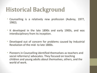 Historical Background
• Counselling is a relatively new profession (Aubrey, 1977,
1982).
• It developed in the late 1890s and early 1900s, and was
interdisciplinary from its inception.
• Developed out of concern for problems caused by Industrial
Revolution of the mid- to late 1800s.
• Pioneers in Counselling identified themselves as teachers and
social reformers/ advocates. They focused on teaching
children and young adults about themselves, others, and the
world of work.
 
