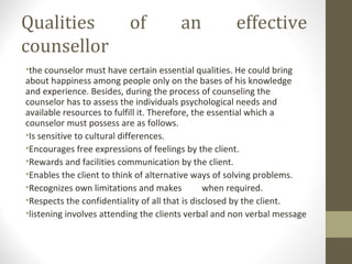 Qualities of an effective
counsellor
•the counselor must have certain essential qualities. He could bring
about happiness among people only on the bases of his knowledge
and experience. Besides, during the process of counseling the
counselor has to assess the individuals psychological needs and
available resources to fulfill it. Therefore, the essential which a
counselor must possess are as follows.
•Is sensitive to cultural differences.
•Encourages free expressions of feelings by the client.
•Rewards and facilities communication by the client.
•Enables the client to think of alternative ways of solving problems.
•Recognizes own limitations and makes when required.
•Respects the confidentiality of all that is disclosed by the client.
•listening involves attending the clients verbal and non verbal message
 