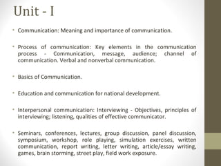 Unit - I
• Communication: Meaning and importance of communication.
• Process of communication: Key elements in the communication
process - Communication, message, audience; channel of
communication. Verbal and nonverbal communication.
• Basics of Communication.
• Education and communication for national development.
• Interpersonal communication: Interviewing - Objectives, principles of
interviewing; listening, qualities of effective communicator.
• Seminars, conferences, lectures, group discussion, panel discussion,
symposium, workshop, role playing, simulation exercises, written
communication, report writing, letter writing, article/essay writing,
games, brain storming, street play, field work exposure.
 