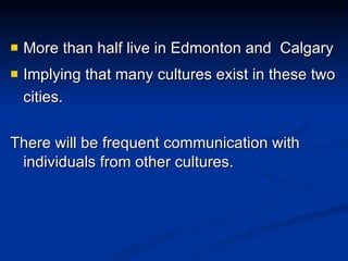 More than half live in Edmonton and  Calgary Implying that many cultures exist in these two cities. There will be frequent communication with individuals from other cultures. 