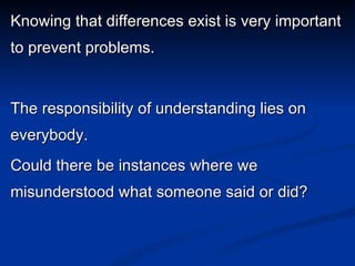 Knowing that differences exist is very important to prevent problems. The responsibility of understanding lies on everybody. Could there be instances where we misunderstood what someone said or did? 