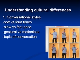 1. Conversational styles -soft vs loud tones -slow vs fast pace -gestural vs motionless -topic of conversation Understanding cultural differences 