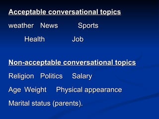 Acceptable conversational topics weather News   Sports Health  Job Non-acceptable conversational topics Religion Politics Salary Age Weight Physical appearance Marital status (parents). 