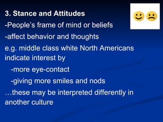 3. Stance and Attitudes -People’s frame of mind or beliefs -affect behavior and thoughts e.g. middle class white North Americans indicate interest by  -more eye-contact -giving more smiles and nods … these may be interpreted differently in another culture 