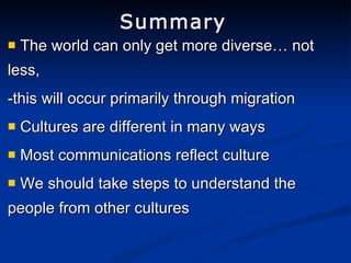 Summary The world can only get more diverse… not less, -this will occur primarily through migration Cultures are different in many ways Most communications reflect culture We should take steps to understand the people from other cultures 