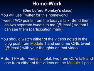 Home-Work   (Due before Monday's class) You will use Twitter for this homework! Tweet TWO points from the today’s talk. Send them as two separate tweets to me (@JessL) so that I can see them (participation mark).  You should watch either of the videos noted in the blog post from  Module 1  and send me ONE tweet (@JessL) with your thoughts on that video. So, THREE Tweets in total; two from Obi's talk and one from either of the videos on the  Module 1  post. 