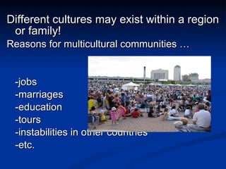 Different cultures may exist within a region or family! Reasons for multicultural communities … -jobs -marriages -education -tours -instabilities in other countries -etc. 