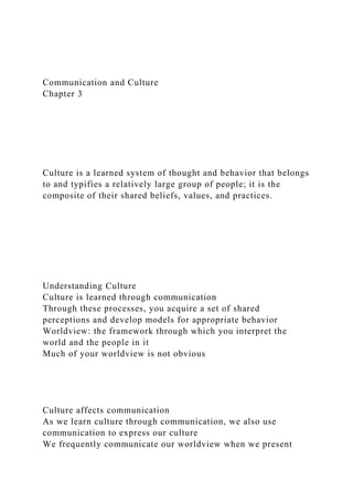 Communication and Culture
Chapter 3
Culture is a learned system of thought and behavior that belongs
to and typifies a relatively large group of people; it is the
composite of their shared beliefs, values, and practices.
Understanding Culture
Culture is learned through communication
Through these processes, you acquire a set of shared
perceptions and develop models for appropriate behavior
Worldview: the framework through which you interpret the
world and the people in it
Much of your worldview is not obvious
Culture affects communication
As we learn culture through communication, we also use
communication to express our culture
We frequently communicate our worldview when we present
 