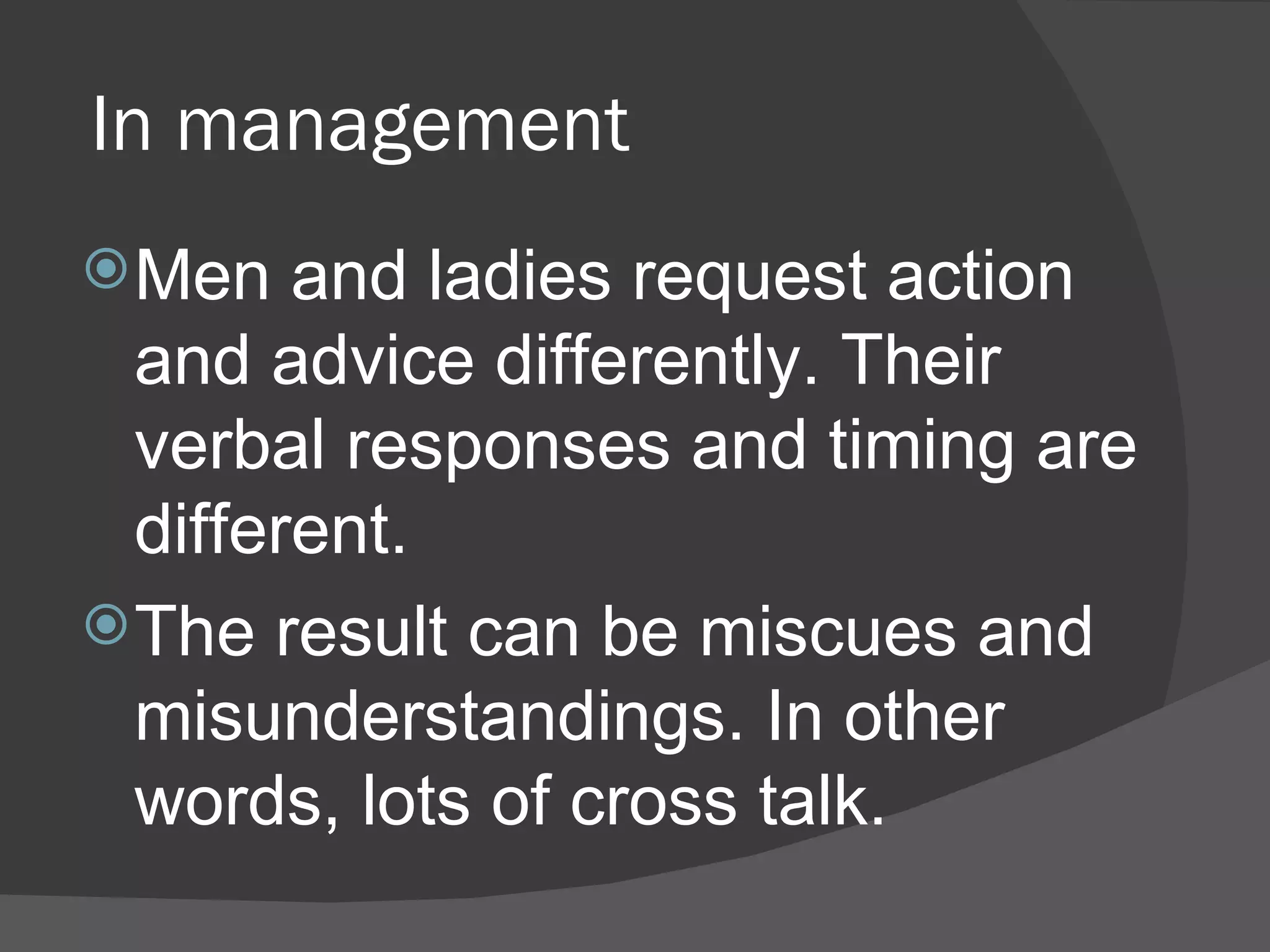 In management Men and ladies request action and advice differently. Their verbal responses and timing are different.  The result can be miscues and misunderstandings. In other words, lots of cross talk.  