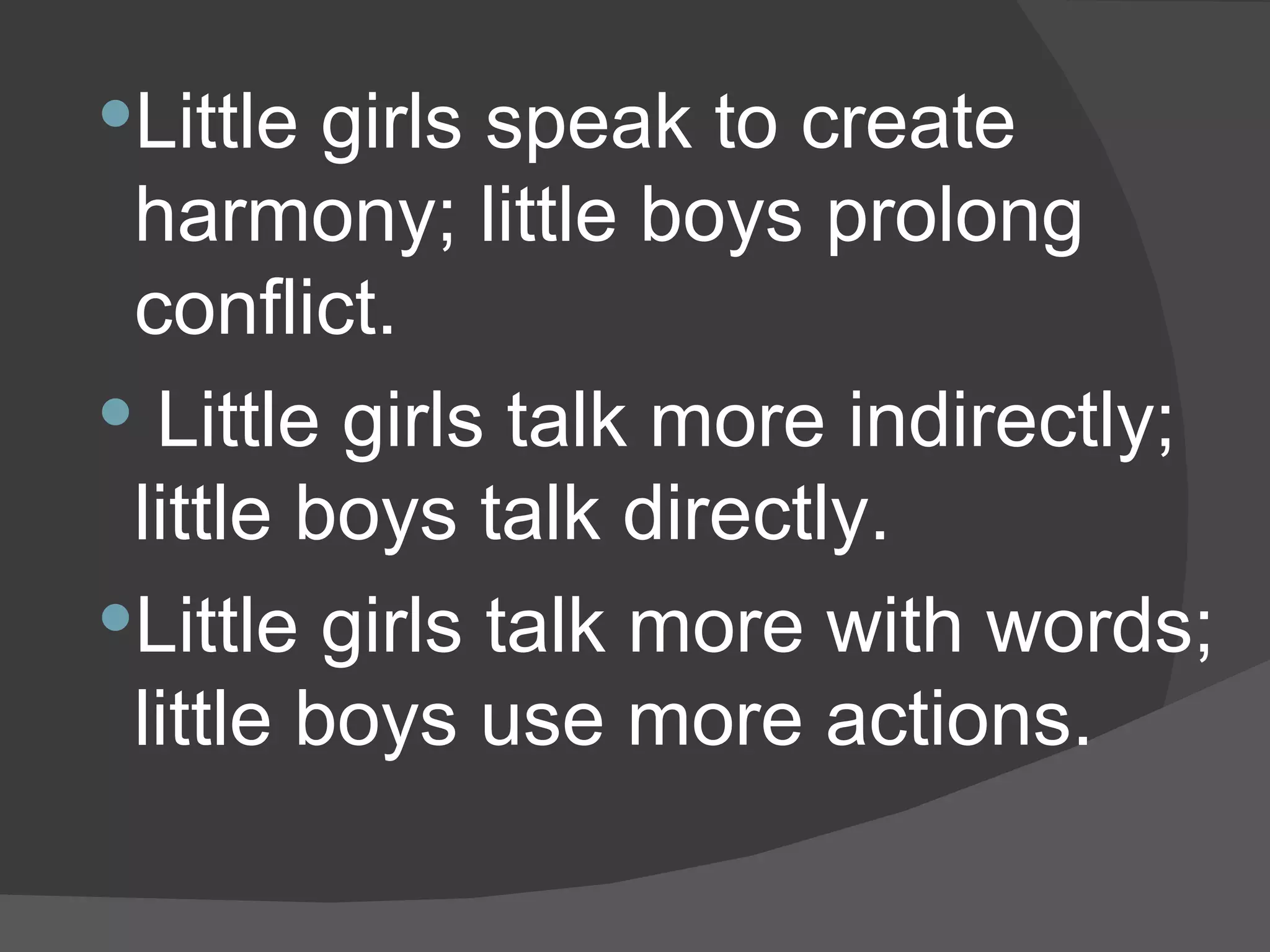 Little girls speak to create harmony; little boys prolong conflict. Little girls talk more indirectly; little boys talk directly.  Little girls talk more with words; little boys use more actions.  