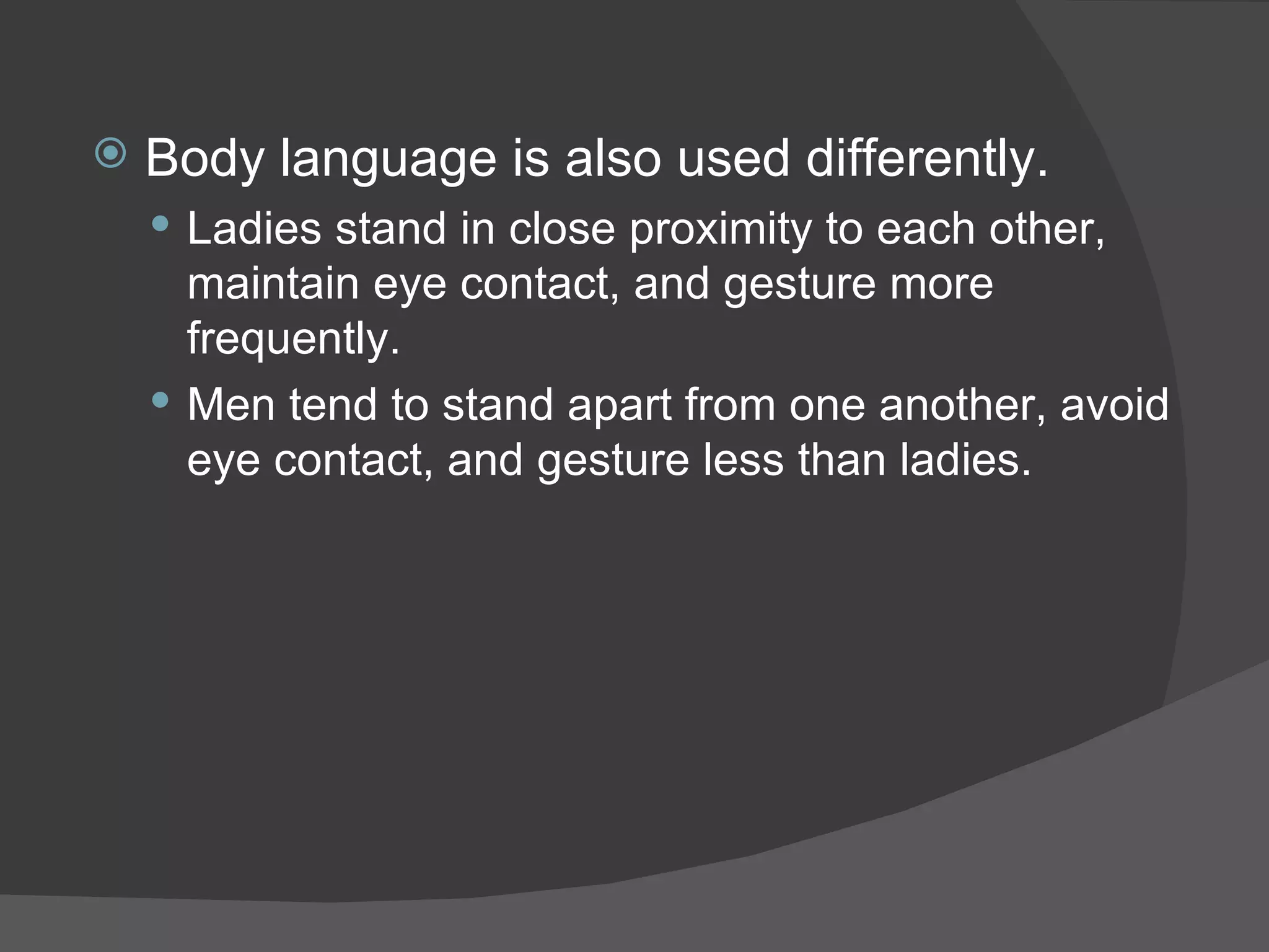 Body language is also used differently. Ladies stand in close proximity to each other, maintain eye contact, and gesture more frequently.  Men tend to stand apart from one another, avoid eye contact, and gesture less than ladies. 