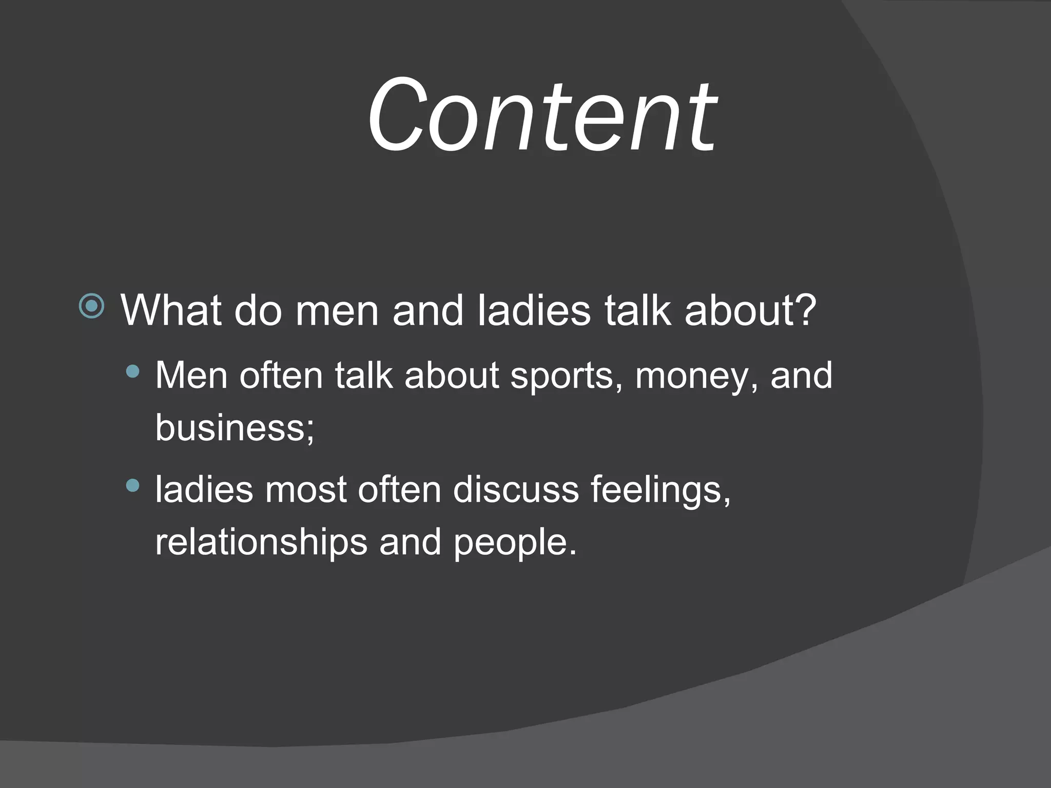 Content What do men and ladies talk about?  Men often talk about sports, money, and business;  ladies most often discuss feelings, relationships and people.  