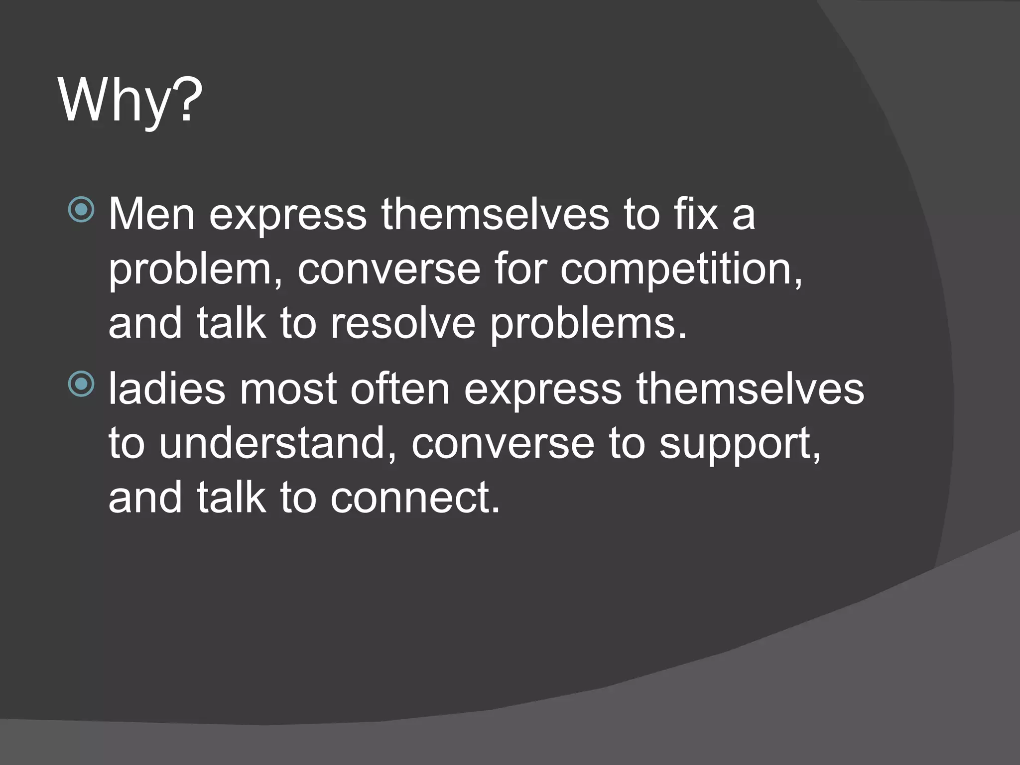 Why? Men express themselves to fix a problem, converse for competition, and talk to resolve problems.  ladies most often express themselves to understand, converse to support, and talk to connect.  