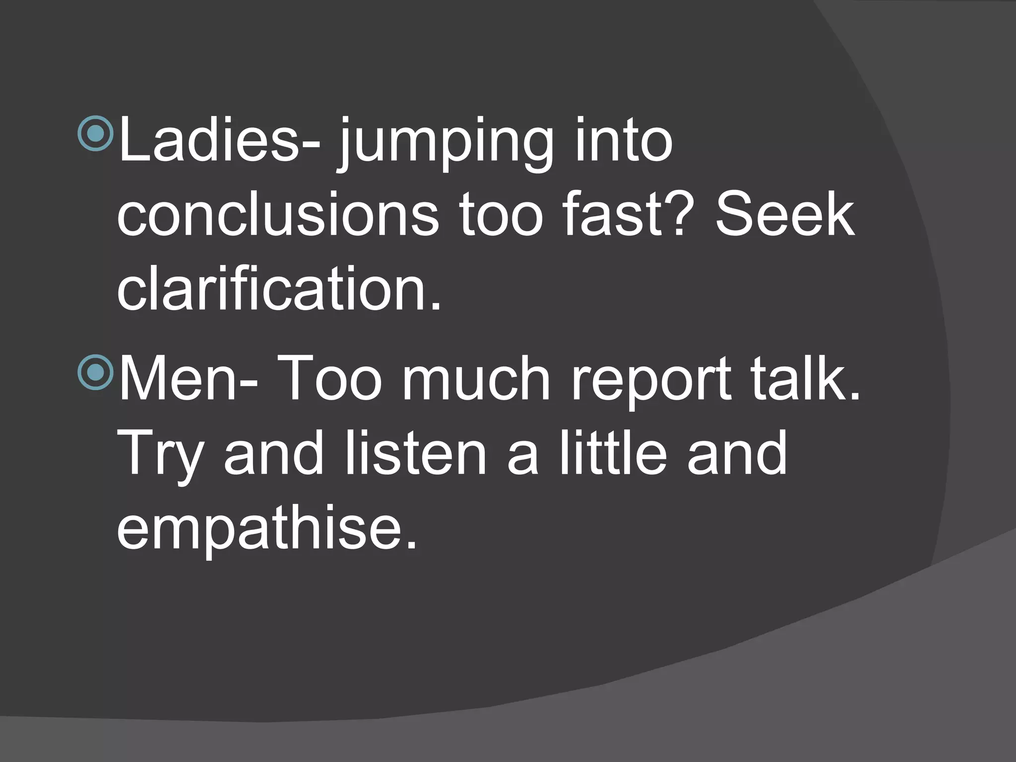 Ladies- jumping into conclusions too fast? Seek clarification. Men- Too much report talk. Try and listen a little and empathise. 