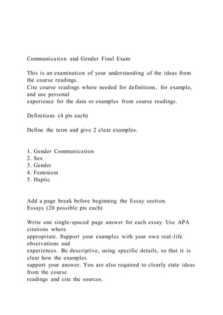 Communication and Gender Final Exam
This is an examination of your understanding of the ideas from
the course readings.
Cite course readings where needed for definitions, for example,
and use personal
experience for the data or examples from course readings.
Definitions (4 pts each)
Define the term and give 2 clear examples.
1. Gender Communication
2. Sex
3. Gender
4. Feminism
5. Haptic
Add a page break before beginning the Essay section.
Essays (20 possible pts each)
Write one single-spaced page answer for each essay. Use APA
citations where
appropriate. Support your examples with your own real-life
observations and
experiences. Be descriptive, using specific details, so that it is
clear how the examples
support your answer. You are also required to clearly state ideas
from the course
readings and cite the sources.
 