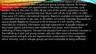 4. Migration, both within and between countries, is another aspect of globalization.
Young people have always been a significant group among migrants. As foreign
investment often creates job opportunities in the cities of host countries, rural
workers move to the cities. In 2003, 48 per cent of the world’s population lived in
urban areas, and it is projected that over 50 per cent will do so by 2007.c In 2002,
there were 175 million international migrants. Based on available immigration data, it
is estimated that some 15 per cent, or 26 million, are youths. Everyday thousands of
young people illegally try to pursue a life of fortune in a rich country, often
motivated by unrealistic information and high expectations. A parallel industry of
illicit travel agents, job brokers and middlemen has arisen, which directs the
trafficking of these migrants. The past two decades have seen a dramatic increase in
the trafficking of girls and young women, who are often lured into prostitution.
Young women and girls who are impoverished, uneducated or from indigenous,
ethnic minority, rural or refugee groups are most vulnerable to being trafficked.
 