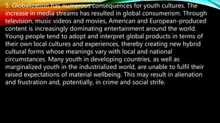 5. Globalization has numerous consequences for youth cultures. The
increase in media streams has resulted in global consumerism. Through
television, music videos and movies, American and European-produced
content is increasingly dominating entertainment around the world.
Young people tend to adopt and interpret global products in terms of
their own local cultures and experiences, thereby creating new hybrid
cultural forms whose meanings vary with local and national
circumstances. Many youth in developing countries, as well as
marginalized youth in the industrialized world, are unable to fulfil their
raised expectations of material wellbeing. This may result in alienation
and frustration and, potentially, in crime and social strife.
 